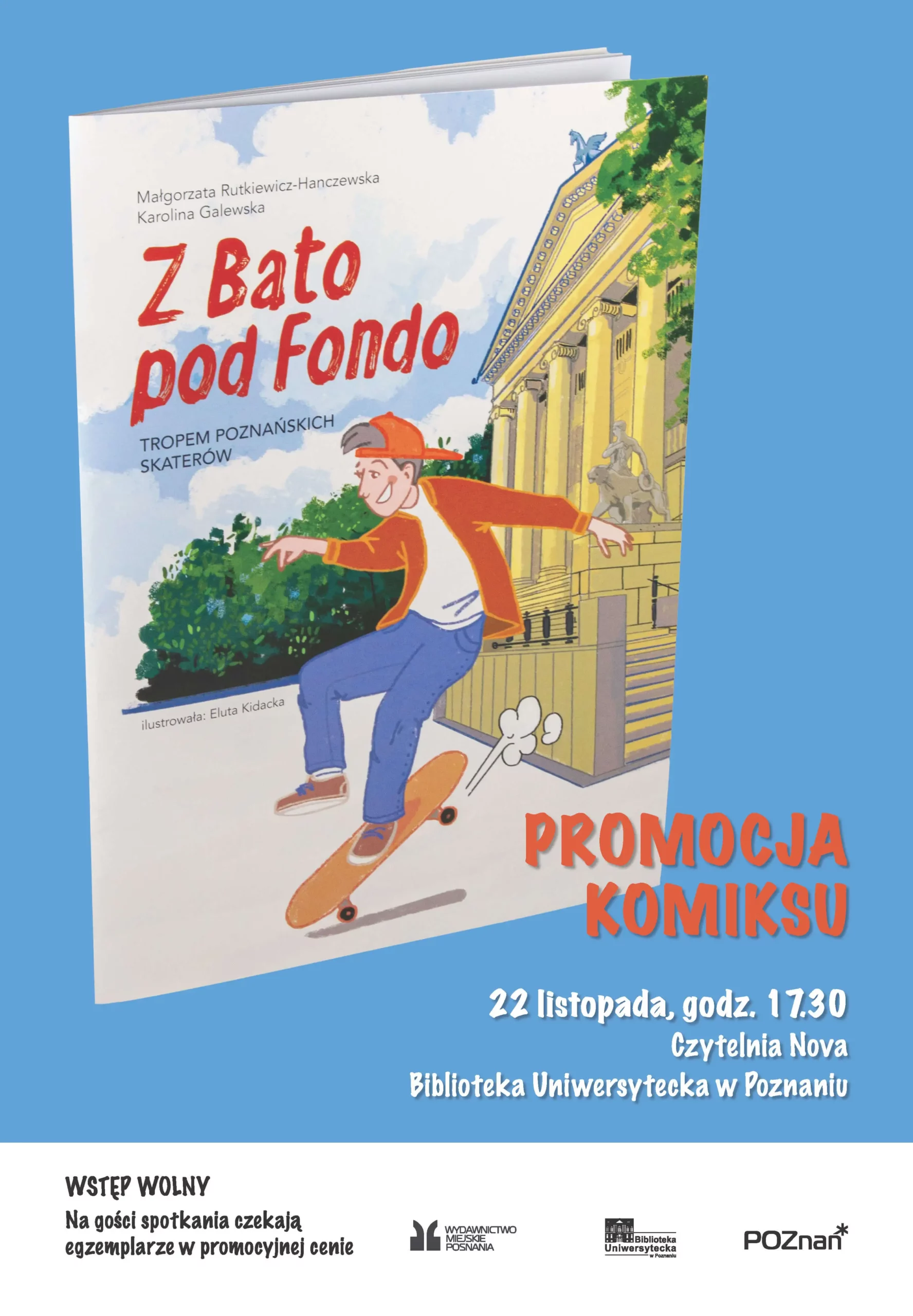 Plakat promujący wydarzenie literackie - promocję komiksu "Z Bato pod Fondo: Tropem poznańskich skaterów" autorstwa Małgorzaty Rutkiewicz-Hanczewskiej i Karoliny Galewskiej, z ilustracjami Eluty Kidackiej. Na pierwszym planie znajduje się ilustracja przedstawiająca młodego skatera w pomarańczowej bluzie i niebieskich spodniach, wykonującego trik na deskorolce. W tle widoczny jest żółty budynek z kolumnami, prawdopodobnie jeden z poznańskich zabytków, oraz elementy zieleni miejskiej. Szczegóły wydarzenia: - Data: 22 listopada, godz. 17:30 - Miejsce: Czytelnia Nova, Biblioteka Uniwersytecka w Poznaniu - Wstęp wolny - Dla gości przewidziane są egzemplarze książki w promocyjnej cenie Na dole plakatu widnieją logotypy organizatorów: Wydawnictwa Miejskiego Poznania, Biblioteki Uniwersyteckiej oraz miasta Poznań. Plakat utrzymany jest w żywej kolorystyce z dominującym błękitnym tłem, czerwonymi napisami tytułu i informacją o promocji komiksu.